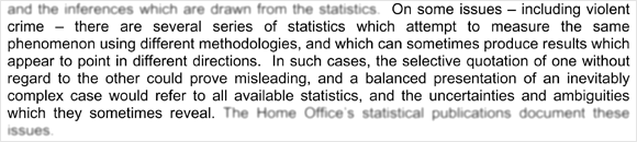 On some issues - including violent crime - there are several series of statistics which attempt to measure the same phenomenon using different methodologies, and which can sometimes produce results which appear to point in different directions. In such cases, the selective quotation of one without regard to the other could prove misleading, and a balanced presentation of an inevitably complex case would refer to all available statistics, and the uncertainties and ambiguities which they sometimes reveal.