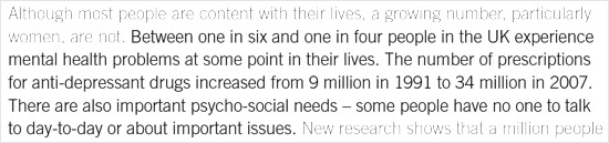 Between one in six and one in four people in the UK experience mental health problems at some point in their lives. The number of prescriptions for anti-depressant drugs increased from 9 million in 1991 to 34 million in 2007. There are also important psycho-social needs - some people have no one to talk to day-to-day or about important issues