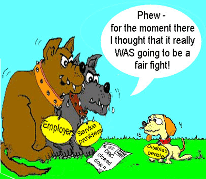Cartoon by Crippen shows two fierce looking dogs wearing round name badges on their collar saying 'Employer' and 'Service Providers'. They are sitting over a newspaper showing the headline 'DRC closed down'. Confronting them is a small puppy dog wearing a name badge of 'Disabled People'. The two fierce dogs are saying 'Phew - for the moment there I thought that it really WAS going to be a fair fight!' (Cartoon used by permission of Dave Lupton)