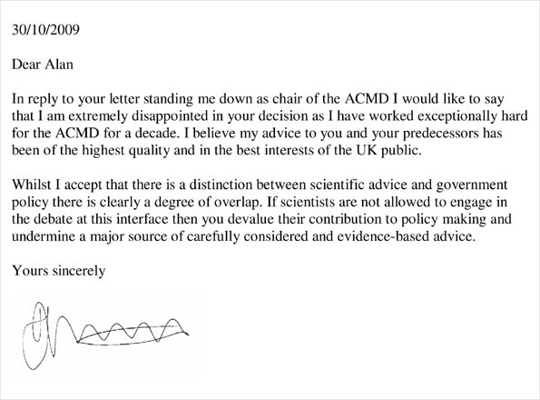 30/10/2009 / Dear Alan / In reply to your letter standing me down as chair of the ACMD I would like to say that I am extremely disappointed in your decision as I have worked exceptionally hard for the ACMD for a decade. I believe my advice to you and your predecessors has been of the highest quality and in the best interests of the UK public. / Whilst I accept that there is a distinction between scientific advice and government policy there is clearly a degree of overlap. If scientists are not allowed to engage in the debate at this interface then you devalue their contribution to policy making and undermine a major source of carefully considered and evidence based advice. / Yours sincerely