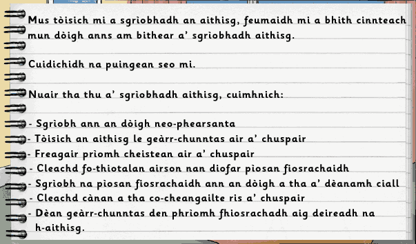 Mus tòisich mi a sgìobhadh an aithisg, feumaidh mi a bhith cinnteach mun dòigh anns am bithear a' sgrìobhadh aithisg. Cuidichidh na puingean seo mi. Nuair tha thu a' sgrìobhadh aithisg, cuimhnich: Sgrìobh ann an dòigh neo-phearsanta; Tòisich an aithisg le geàrr-chunntas air a' chuspair; Freagair prìomh cheistean air a' chuspair; Cleachd fo-thiotalan airson nan diofar pìosan fiosrachaidh; Sgrìobh na pìosan fiosrachaidh ann an dòigh a tha a' dèanamh ciall; Cleachd cànan a tha co-cheangailte ris a' chuspair; Dèan geàrr-chunntas den phrìomh fhiosrachadh aig deireadh na h-aithisg.