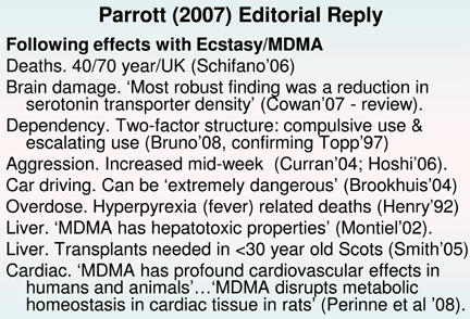 Slide reading as follows: Following effects with Ecstasy/MDMA Deaths. 40/70 year/UK (Schifano'06) Brain damage. 'Most robust finding was a reduction in serotonin transporter density' (Cowan'07 - review). Dependency. Two-factor structure: compulsive use & escalating use (Bruno'08, confirming Topp'97) Aggression. Increased mid-week (Curran'04; Hoshi'06). Car driving. Can be 'extremely dangerous' (Brookhuis'04) Overdose. Hyperpyrexia (fever) related deaths (Henry'92) Liver. 'MDMA has hepatotoxic properties' (Montiel'02). Liver. Transplants needed in <30 year old Scots (Smith'05) Cardiac. 'MDMA has profound cardiovascular effects in humans and animals'...'MDMA disrupts metabolic homeostasis in cardiac tissue in rats' (Perinne et al '08).