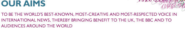 Our Aims. To be the world's best-known, most-creative and most-respected voice in international news, thereby bringing benefit to the UK, the BBC and to audiences around the world.